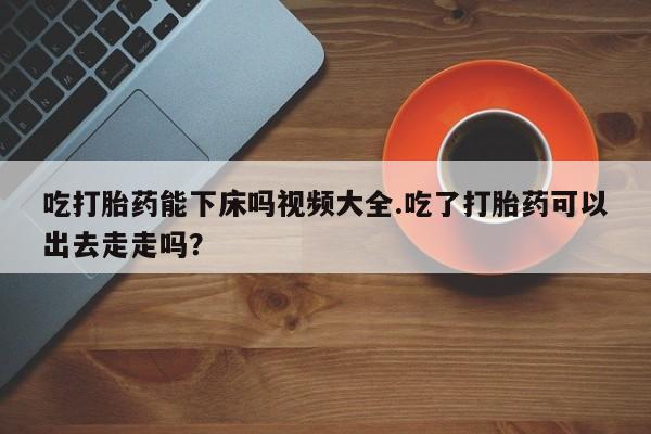 网上卖打胎药微信在线联系方式吃打胎药能下床吗视频大全.吃了打胎药可以出去走走吗？
