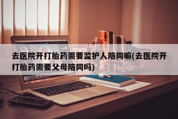 网上卖打胎药微信在线联系方式去医院开打胎药需要监护人陪同嘛(去医院开打胎药需要父母陪同吗)