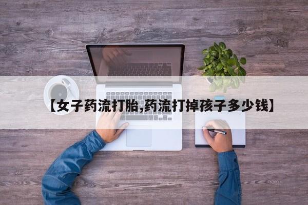 网上卖打胎药微信在线联系方式【女子药流打胎,药流打掉孩子多少钱】