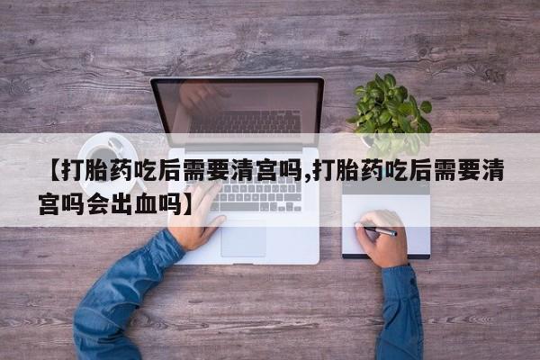 网上卖打胎药微信在线联系方式【打胎药吃后需要清宫吗,打胎药吃后需要清宫吗会出血吗】