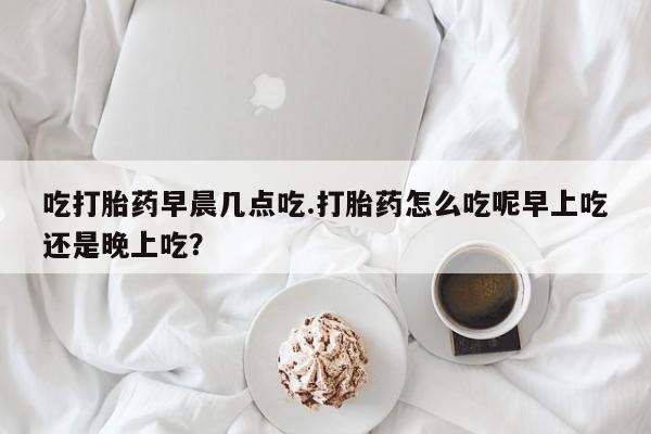 网上卖打胎药微信在线联系方式吃打胎药早晨几点吃.打胎药怎么吃呢早上吃还是晚上吃？