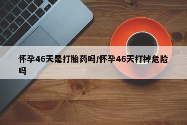 网上卖打胎药微信在线联系方式怀孕46天是打胎药吗/怀孕46天打掉危险吗