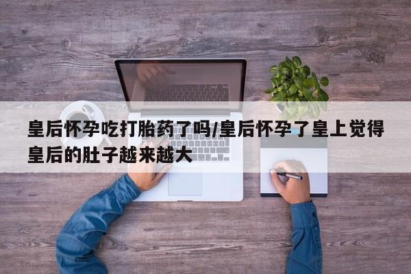 网上卖打胎药微信在线联系方式皇后怀孕吃打胎药了吗/皇后怀孕了皇上觉得皇后的肚子越来越大