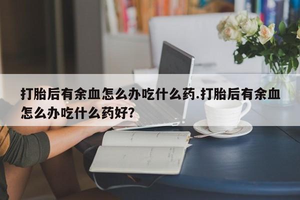 网上卖打胎药微信在线联系方式打胎后有余血怎么办吃什么药.打胎后有余血怎么办吃什么药好？