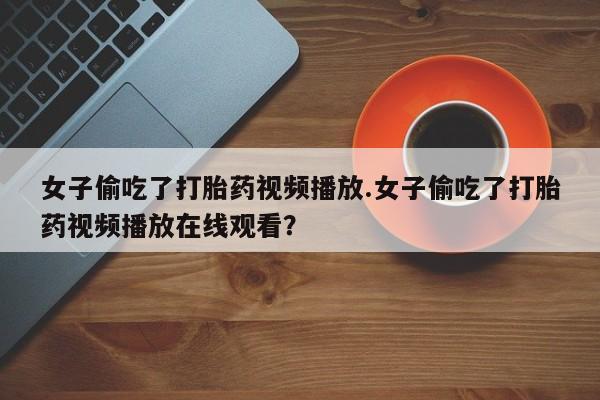 网上卖打胎药微信在线联系方式女子偷吃了打胎药视频播放.女子偷吃了打胎药视频播放在线观看？