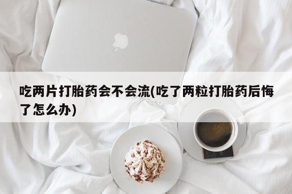 网上卖打胎药微信在线联系方式吃两片打胎药会不会流(吃了两粒打胎药后悔了怎么办)