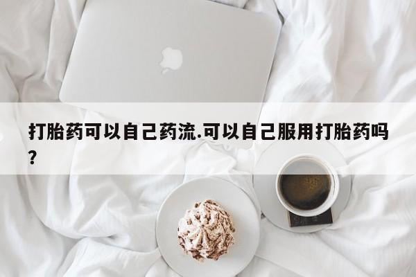 网上卖打胎药微信在线联系方式打胎药可以自己药流.可以自己服用打胎药吗？