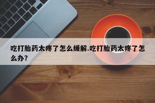 网上卖打胎药微信在线联系方式吃打胎药太疼了怎么缓解.吃打胎药太疼了怎么办？