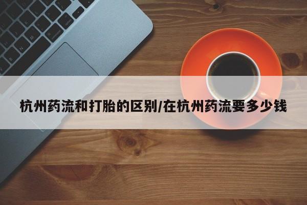 网上卖打胎药微信在线联系方式杭州药流和打胎的区别/在杭州药流要多少钱