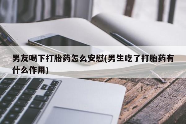 网上卖打胎药微信在线联系方式男友喝下打胎药怎么安慰(男生吃了打胎药有什么作用)