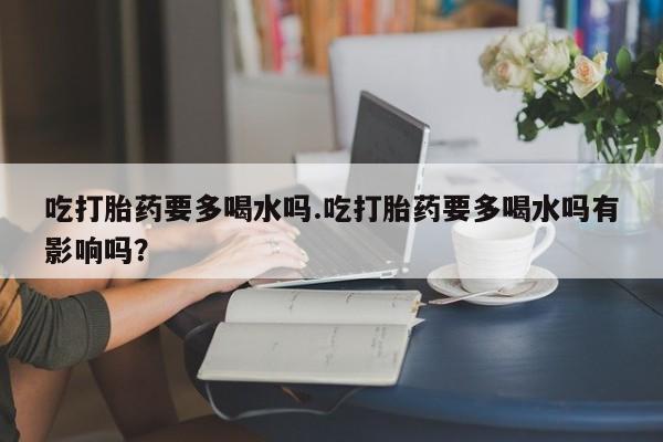 网上卖打胎药微信在线联系方式吃打胎药要多喝水吗.吃打胎药要多喝水吗有影响吗？